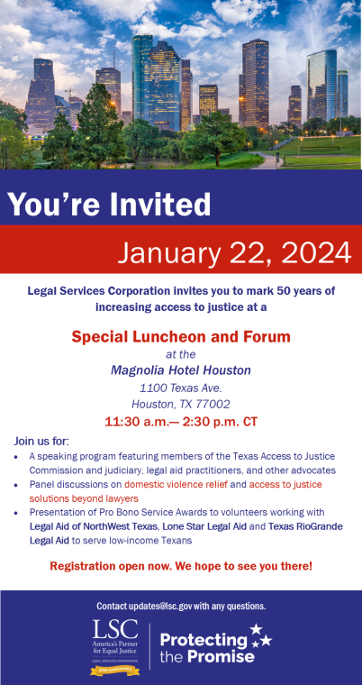 Location:  Magnolia Hotel Houston 1100 Texas Ave. Houston, TX 77002  Join us for:  -	A speaking program featuring members of the Texas Access to Justice Commission and judiciary, legal aid practitioners, and other advocates -	Panel discussion on domestic violence relief and access to justice solutions beyond lawyers  -	Presentation of Pro Bono Services Awards to volunteers working with Legal Aid of NorthWest Texas, Lone Star Legal Aid and Texas RioGrande Legal Aid to serve low-income Texans. We hope to see 